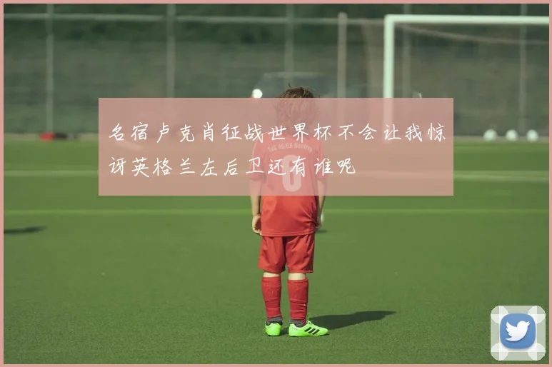 名宿卢克肖征战世界杯不会让我惊讶英格兰左后卫还有谁呢
