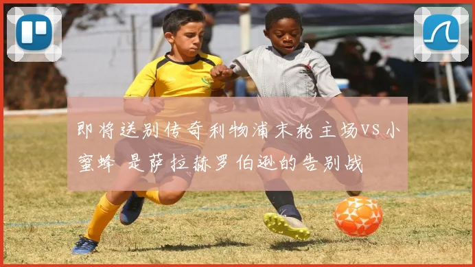 即将送别传奇利物浦末轮主场vs小蜜蜂 是萨拉赫罗伯逊的告别战