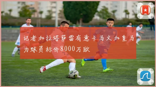 记者加拉塔萨雷有意卡马文加皇马为球员标价8000万欧