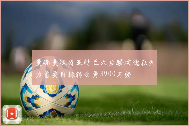 曼晚曼联将亚特兰大后腰埃德森列为首要目标转会费3900万镑