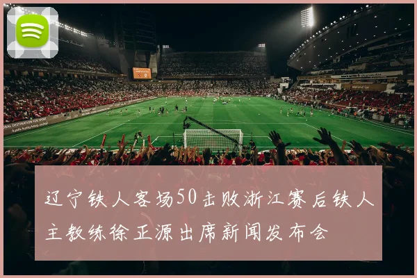 辽宁铁人客场50击败浙江赛后铁人主教练徐正源出席新闻发布会
